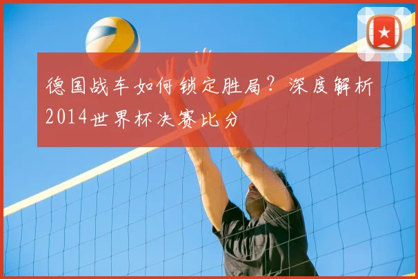 德国战车如何锁定胜局？深度解析2014世界杯决赛比分