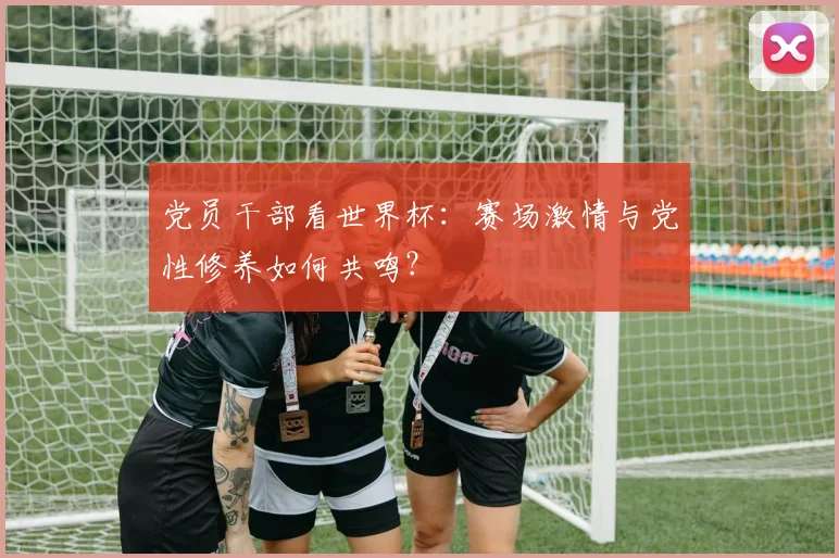 党员干部看世界杯：赛场激情与党性修养如何共鸣？