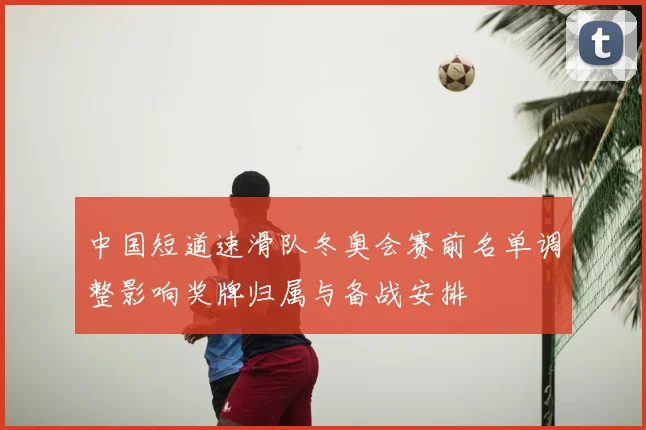 中国短道速滑队冬奥会赛前名单调整影响奖牌归属与备战安排