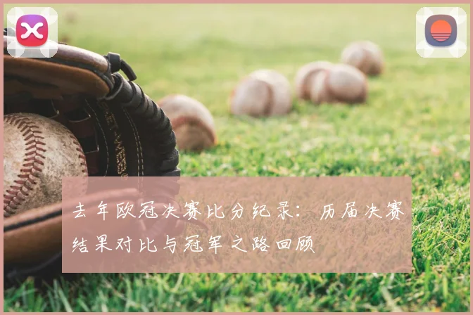 去年欧冠决赛比分纪录：历届决赛结果对比与冠军之路回顾