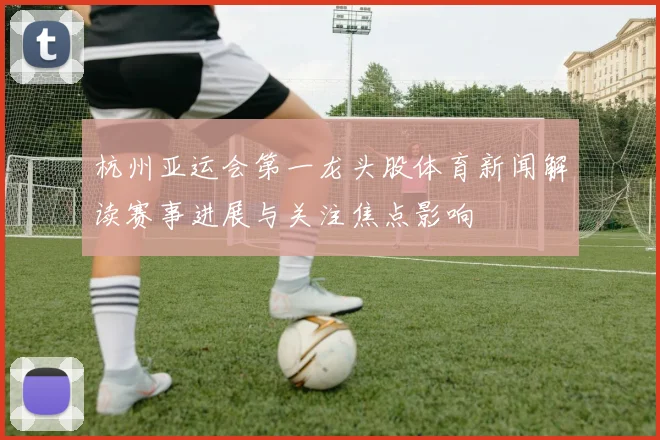杭州亚运会第一龙头股体育新闻解读赛事进展与关注焦点影响