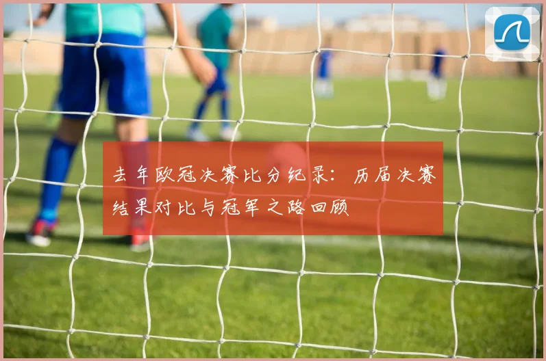 去年欧冠决赛比分纪录：历届决赛结果对比与冠军之路回顾