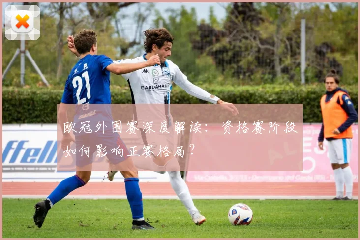 欧冠外围赛深度解读：资格赛阶段如何影响正赛格局？