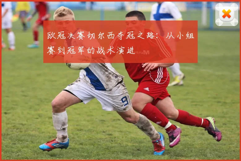 欧冠决赛切尔西夺冠之路：从小组赛到冠军的战术演进