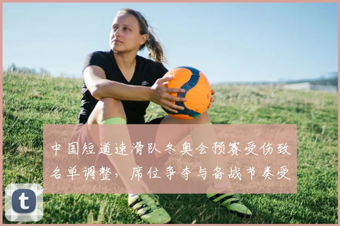 中国短道速滑队冬奥会预赛受伤致名单调整，席位争夺与备战节奏受考验