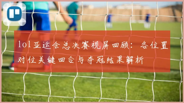 lol亚运会总决赛视屏回顾：各位置对位关键回合与夺冠结果解析