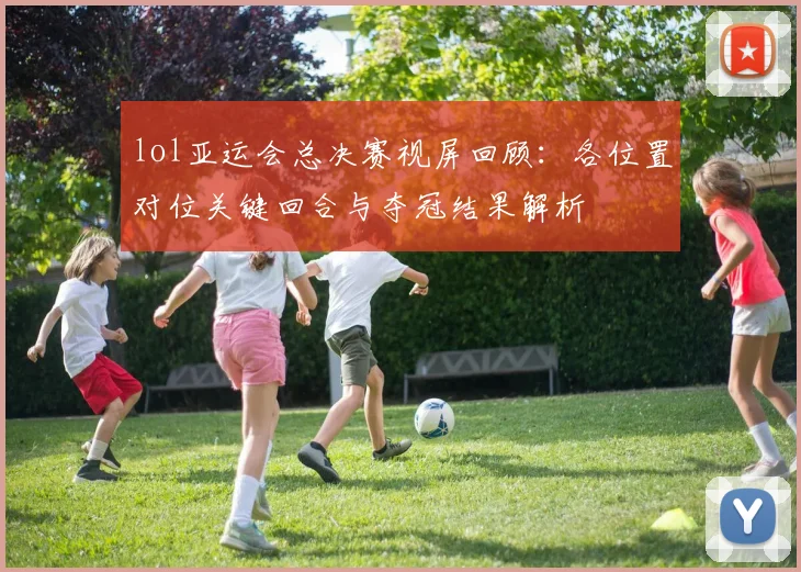 lol亚运会总决赛视屏回顾：各位置对位关键回合与夺冠结果解析